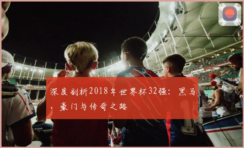 深度剖析2018年世界杯32强:黑马、豪门与传奇之路