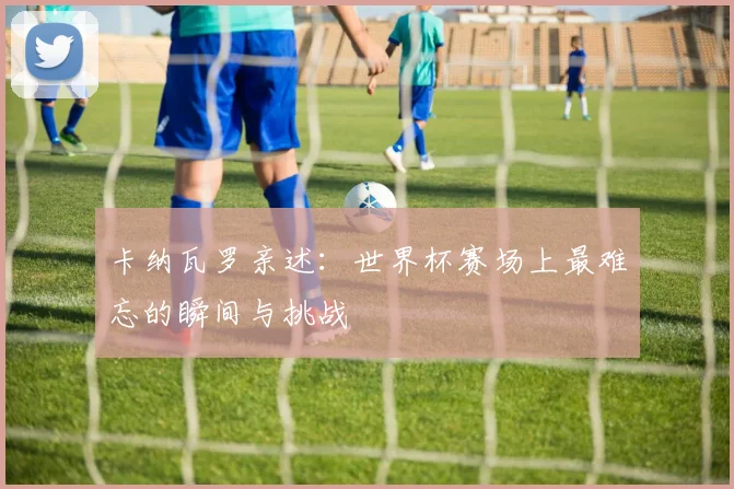 卡纳瓦罗亲述:世界杯赛场上最难忘的瞬间与挑战