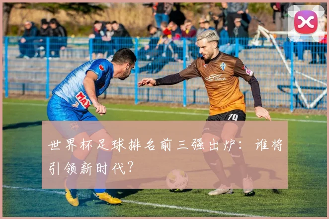世界杯足球排名前三强出炉:谁将引领新时代?