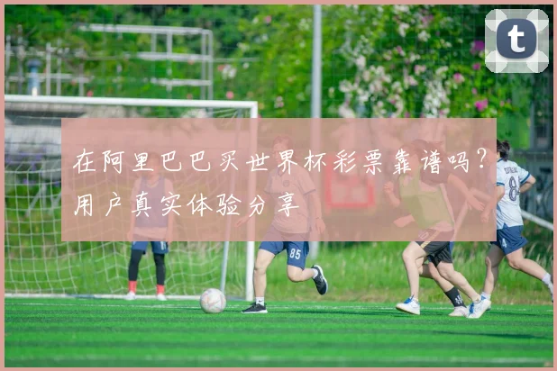 在阿里巴巴买世界杯彩票靠谱吗？用户真实体验分享