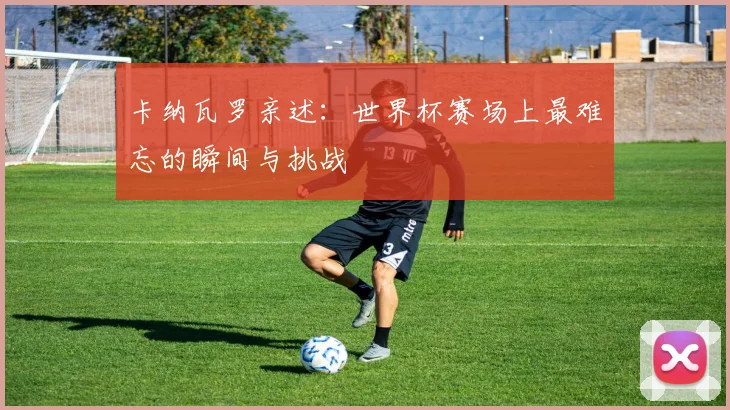 卡纳瓦罗亲述:世界杯赛场上最难忘的瞬间与挑战