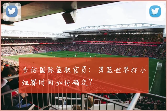 专访国际篮联官员:男篮世界杯小组赛时间如何确定?