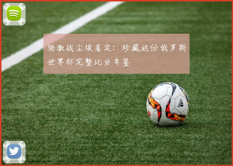 场激战尘埃落定：珍藏这份俄罗斯世界杯完整比分年鉴