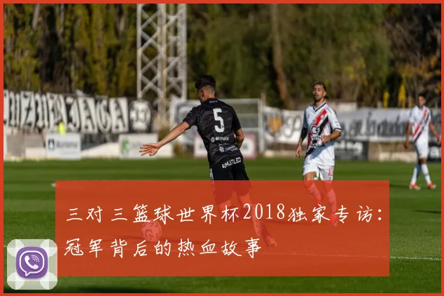 三对三篮球世界杯2018独家专访:冠军背后的热血故事
