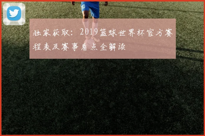 独家获取:2019篮球世界杯官方赛程表及赛事看点全解读