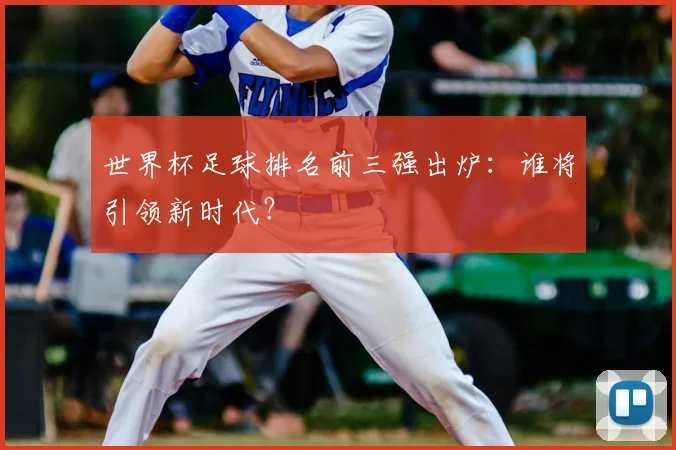世界杯足球排名前三强出炉:谁将引领新时代?