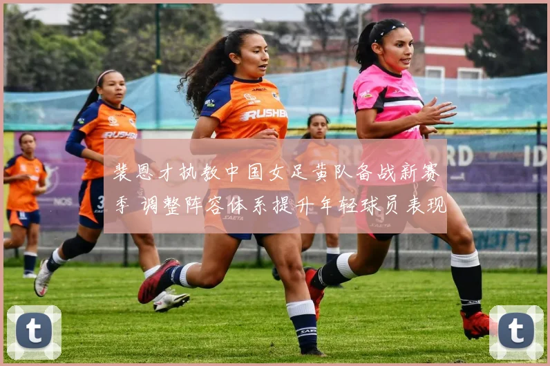 裴恩才执教中国女足黄队备战新赛季 调整阵容体系提升年轻球员表现