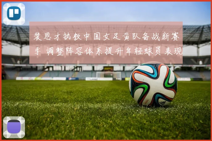 裴恩才执教中国女足黄队备战新赛季 调整阵容体系提升年轻球员表现