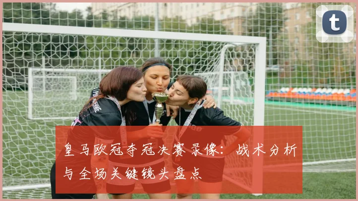 皇马欧冠夺冠决赛录像：战术分析与全场关键镜头盘点