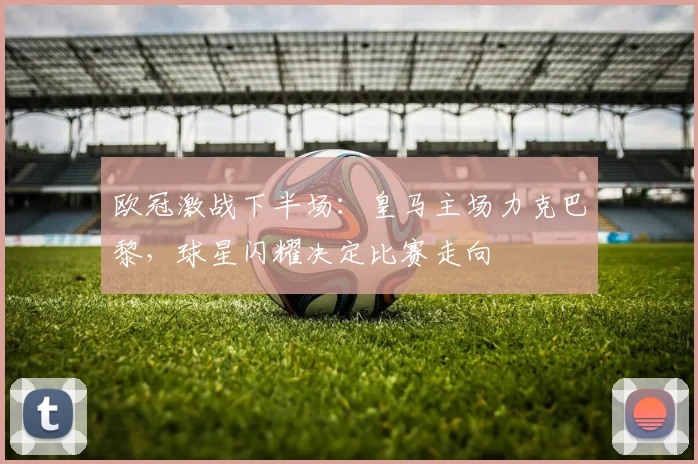 欧冠激战下半场：皇马主场力克巴黎，球星闪耀决定比赛走向