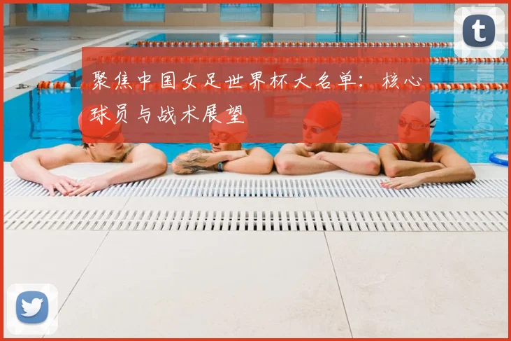 聚焦中国女足世界杯大名单：核心球员与战术展望