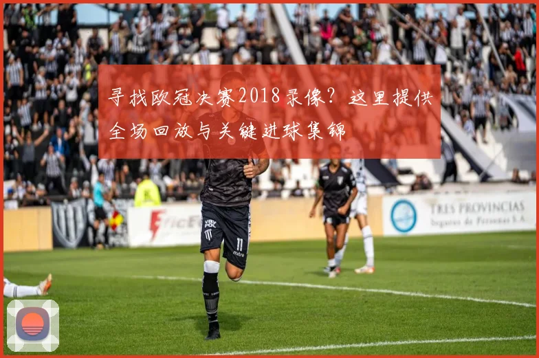 寻找欧冠决赛2018录像？这里提供全场回放与关键进球集锦