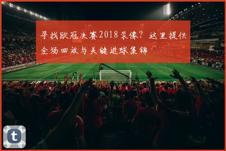 寻找欧冠决赛2018录像？这里提供全场回放与关键进球集锦