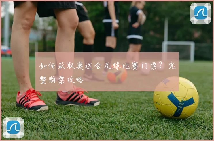 如何获取奥运会足球比赛门票？完整购票攻略