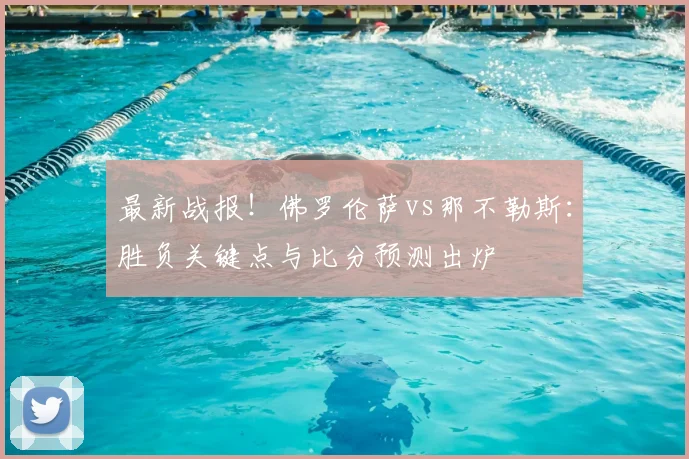 最新战报！佛罗伦萨vs那不勒斯：胜负关键点与比分预测出炉