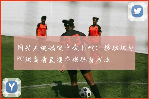 国安关键战役今夜打响：移动端与PC端高清直播在线观看方法