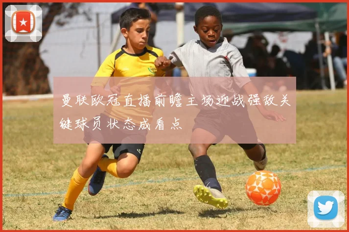 曼联欧冠直播前瞻主场迎战强敌关键球员状态成看点