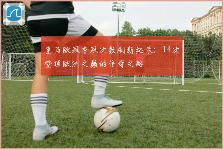 皇马欧冠夺冠次数刷新纪录：14次登顶欧洲之巅的传奇之路