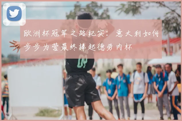 欧洲杯冠军之路纪实:意大利如何步步为营最终捧起德劳内杯