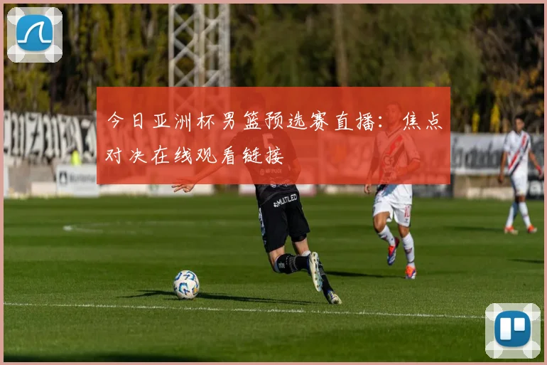 今日亚洲杯男篮预选赛直播：焦点对决在线观看链接