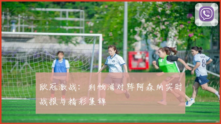 欧冠激战：利物浦对阵阿森纳实时战报与精彩集锦