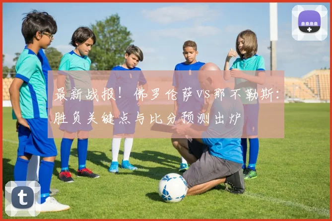 最新战报!佛罗伦萨vs那不勒斯:胜负关键点与比分预测出炉