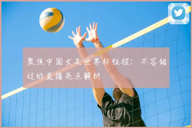 聚焦中国女足世界杯征程：不容错过的直播亮点解析